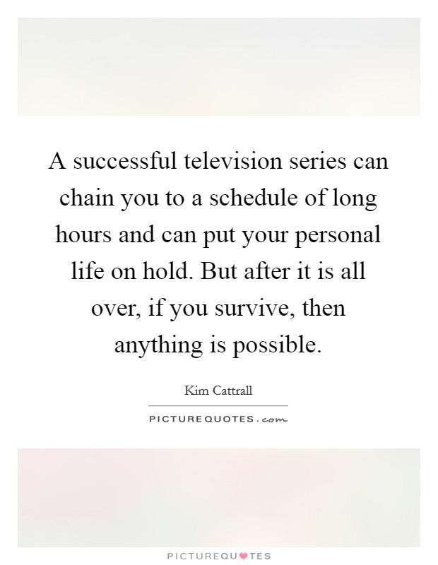 A successful television series can chain you to a schedule of long hours and can put your personal life on hold. But after it is all over, if you survive, then anything is possible. Picture Quote #1