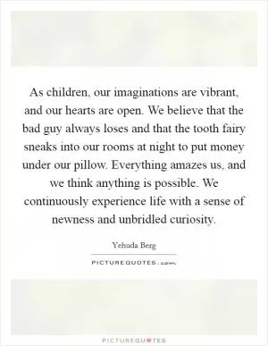 As children, our imaginations are vibrant, and our hearts are open. We believe that the bad guy always loses and that the tooth fairy sneaks into our rooms at night to put money under our pillow. Everything amazes us, and we think anything is possible. We continuously experience life with a sense of newness and unbridled curiosity Picture Quote #1