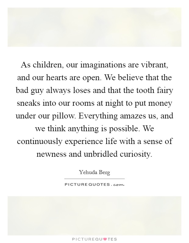 As children, our imaginations are vibrant, and our hearts are open. We believe that the bad guy always loses and that the tooth fairy sneaks into our rooms at night to put money under our pillow. Everything amazes us, and we think anything is possible. We continuously experience life with a sense of newness and unbridled curiosity. Picture Quote #1