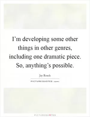 I’m developing some other things in other genres, including one dramatic piece. So, anything’s possible Picture Quote #1