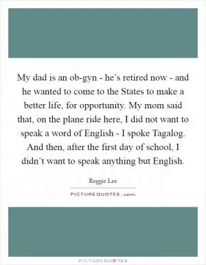 My dad is an ob-gyn - he’s retired now - and he wanted to come to the States to make a better life, for opportunity. My mom said that, on the plane ride here, I did not want to speak a word of English - I spoke Tagalog. And then, after the first day of school, I didn’t want to speak anything but English Picture Quote #1
