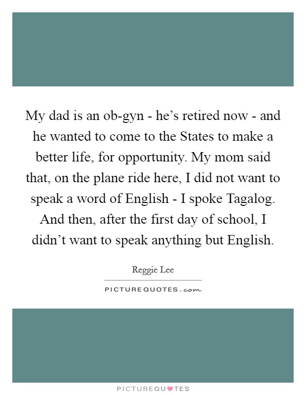 My dad is an ob-gyn - he's retired now - and he wanted to come to the States to make a better life, for opportunity. My mom said that, on the plane ride here, I did not want to speak a word of English - I spoke Tagalog. And then, after the first day of school, I didn't want to speak anything but English. Picture Quote #1