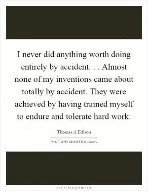 I never did anything worth doing entirely by accident. . . Almost none of my inventions came about totally by accident. They were achieved by having trained myself to endure and tolerate hard work Picture Quote #1