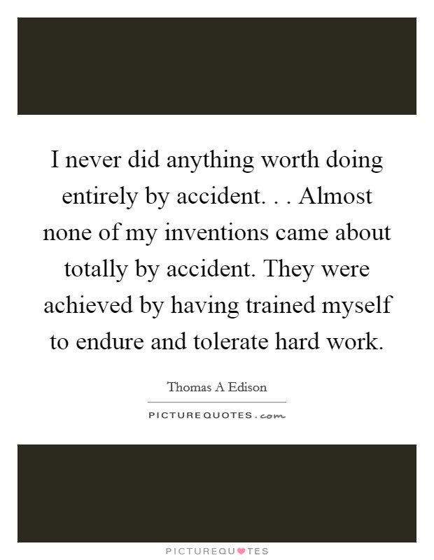 I never did anything worth doing entirely by accident. . . Almost none of my inventions came about totally by accident. They were achieved by having trained myself to endure and tolerate hard work. Picture Quote #1