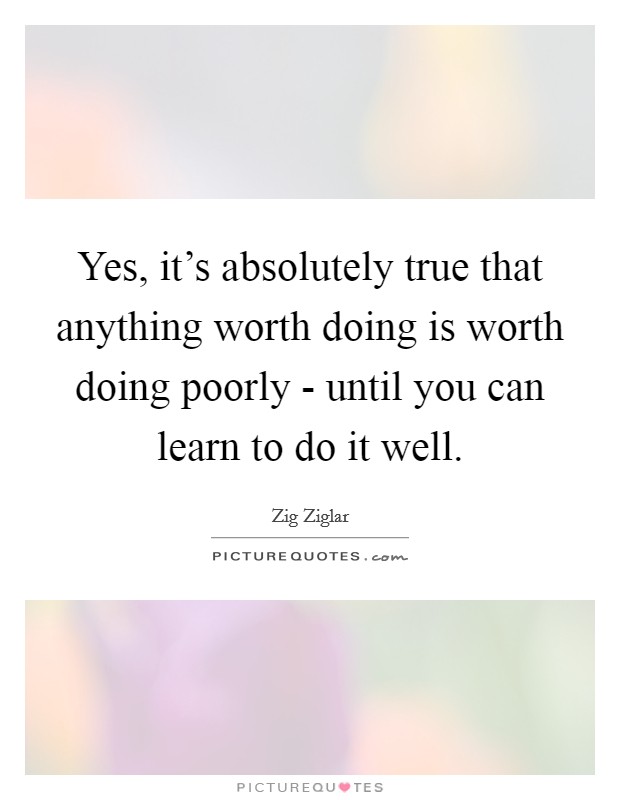 Yes, it's absolutely true that anything worth doing is worth doing poorly - until you can learn to do it well. Picture Quote #1