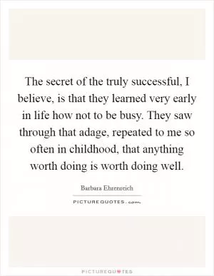 The secret of the truly successful, I believe, is that they learned very early in life how not to be busy. They saw through that adage, repeated to me so often in childhood, that anything worth doing is worth doing well Picture Quote #1