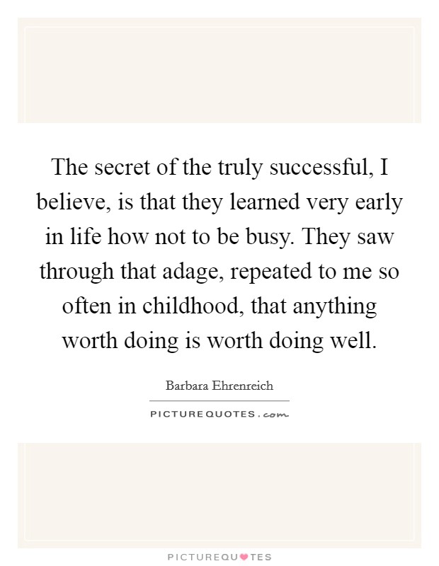 The secret of the truly successful, I believe, is that they learned very early in life how not to be busy. They saw through that adage, repeated to me so often in childhood, that anything worth doing is worth doing well. Picture Quote #1