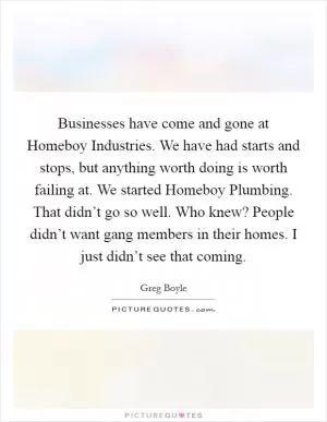 Businesses have come and gone at Homeboy Industries. We have had starts and stops, but anything worth doing is worth failing at. We started Homeboy Plumbing. That didn’t go so well. Who knew? People didn’t want gang members in their homes. I just didn’t see that coming Picture Quote #1