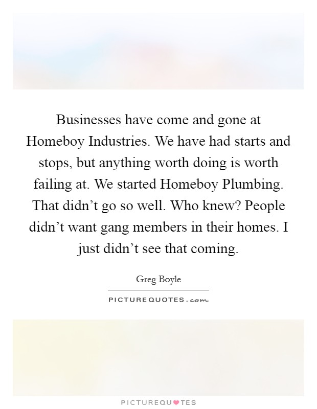 Businesses have come and gone at Homeboy Industries. We have had starts and stops, but anything worth doing is worth failing at. We started Homeboy Plumbing. That didn't go so well. Who knew? People didn't want gang members in their homes. I just didn't see that coming. Picture Quote #1