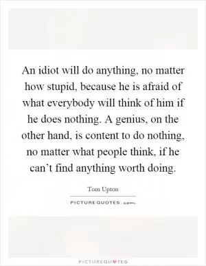 An idiot will do anything, no matter how stupid, because he is afraid of what everybody will think of him if he does nothing. A genius, on the other hand, is content to do nothing, no matter what people think, if he can’t find anything worth doing Picture Quote #1