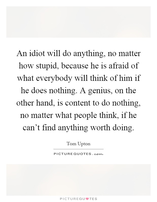 An idiot will do anything, no matter how stupid, because he is afraid of what everybody will think of him if he does nothing. A genius, on the other hand, is content to do nothing, no matter what people think, if he can't find anything worth doing. Picture Quote #1