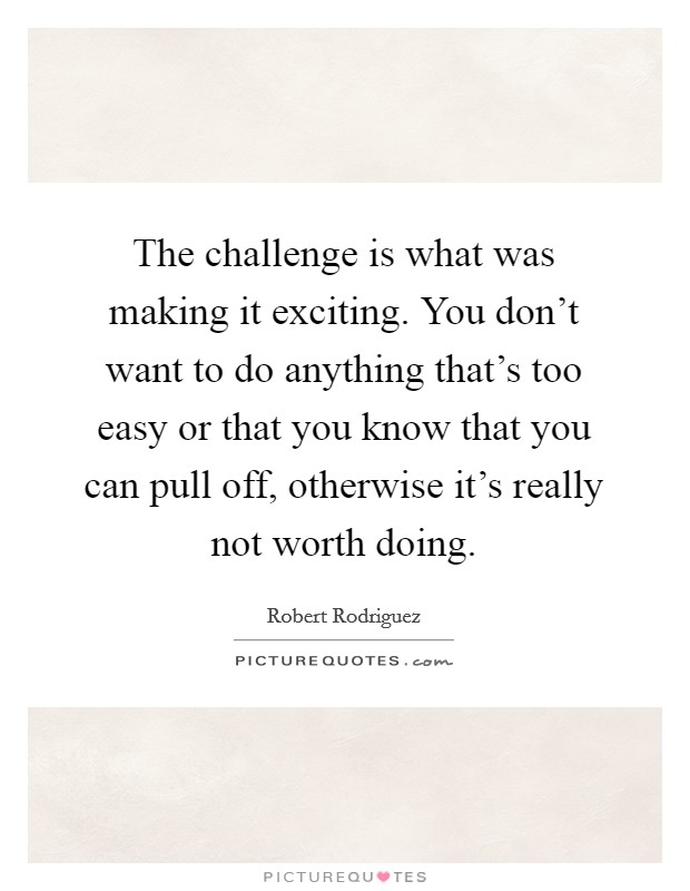 The challenge is what was making it exciting. You don't want to do anything that's too easy or that you know that you can pull off, otherwise it's really not worth doing. Picture Quote #1