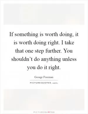 If something is worth doing, it is worth doing right. I take that one step further. You shouldn’t do anything unless you do it right Picture Quote #1