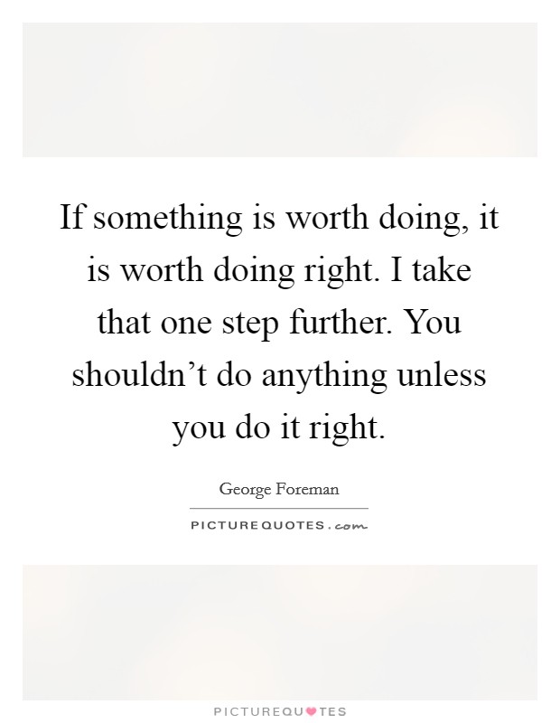 If something is worth doing, it is worth doing right. I take that one step further. You shouldn't do anything unless you do it right. Picture Quote #1