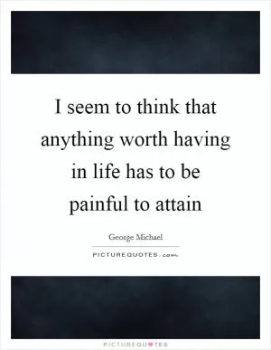I seem to think that anything worth having in life has to be painful to attain Picture Quote #1