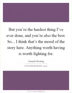 But you’re the hardest thing I’ve ever done, and you’re also the best. So... I think that’s the moral of the story here. Anything worth having is worth fighting for Picture Quote #1