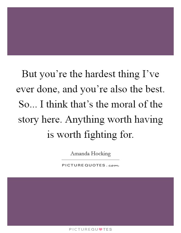 But you're the hardest thing I've ever done, and you're also the best. So... I think that's the moral of the story here. Anything worth having is worth fighting for. Picture Quote #1