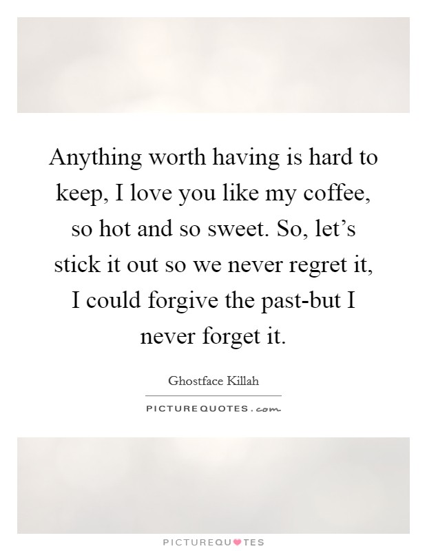 Anything worth having is hard to keep, I love you like my coffee, so hot and so sweet. So, let's stick it out so we never regret it, I could forgive the past-but I never forget it. Picture Quote #1