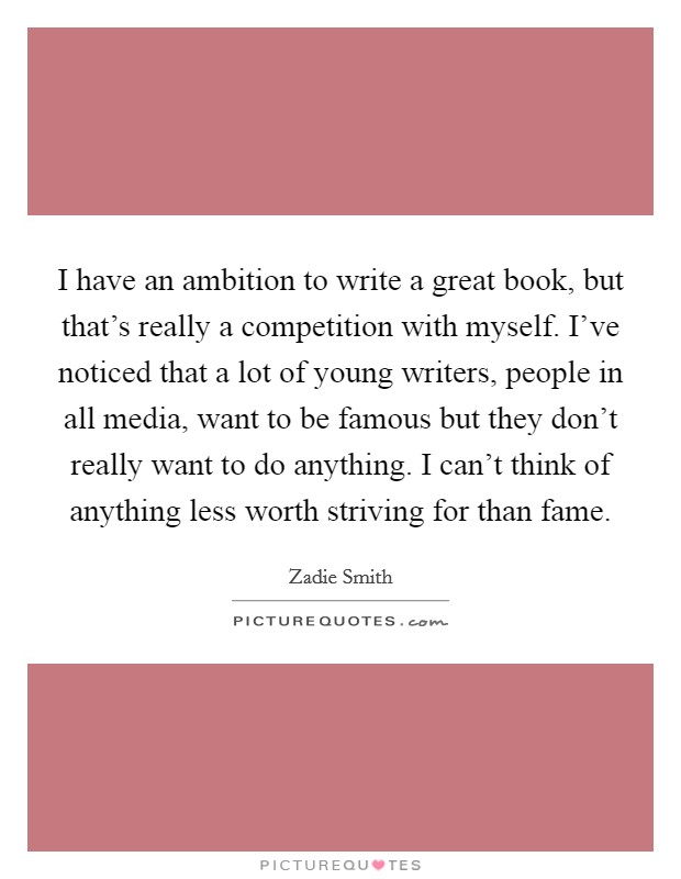 I have an ambition to write a great book, but that's really a competition with myself. I've noticed that a lot of young writers, people in all media, want to be famous but they don't really want to do anything. I can't think of anything less worth striving for than fame. Picture Quote #1