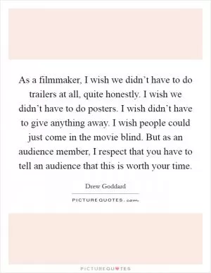 As a filmmaker, I wish we didn’t have to do trailers at all, quite honestly. I wish we didn’t have to do posters. I wish didn’t have to give anything away. I wish people could just come in the movie blind. But as an audience member, I respect that you have to tell an audience that this is worth your time Picture Quote #1
