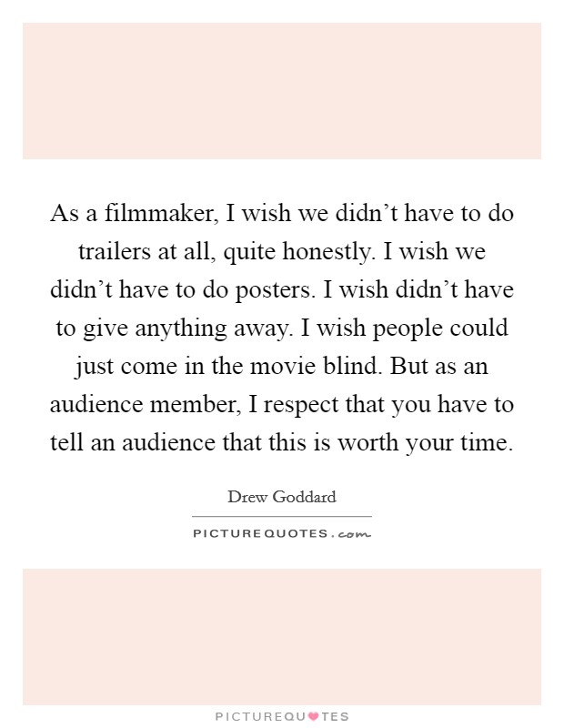 As a filmmaker, I wish we didn't have to do trailers at all, quite honestly. I wish we didn't have to do posters. I wish didn't have to give anything away. I wish people could just come in the movie blind. But as an audience member, I respect that you have to tell an audience that this is worth your time. Picture Quote #1