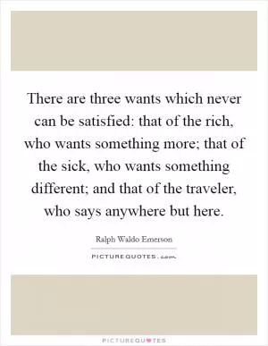 There are three wants which never can be satisfied: that of the rich, who wants something more; that of the sick, who wants something different; and that of the traveler, who says anywhere but here Picture Quote #1
