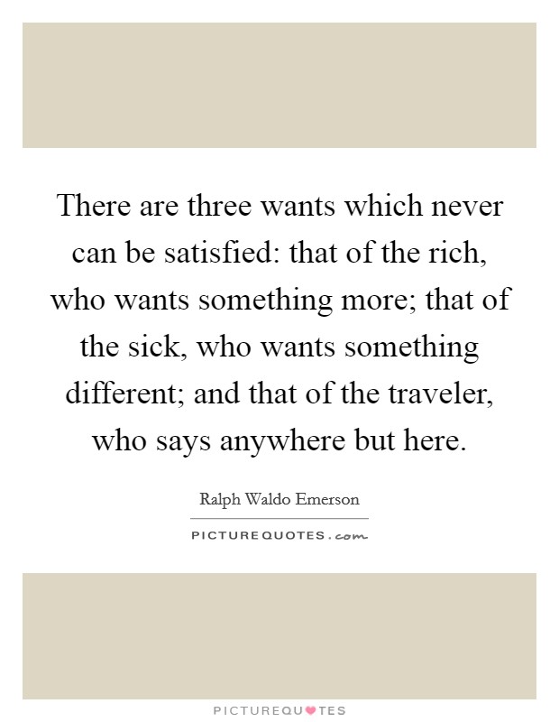 There are three wants which never can be satisfied: that of the rich, who wants something more; that of the sick, who wants something different; and that of the traveler, who says anywhere but here. Picture Quote #1