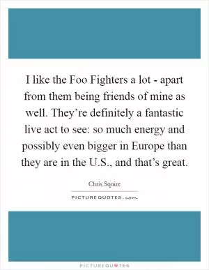 I like the Foo Fighters a lot - apart from them being friends of mine as well. They’re definitely a fantastic live act to see: so much energy and possibly even bigger in Europe than they are in the U.S., and that’s great Picture Quote #1
