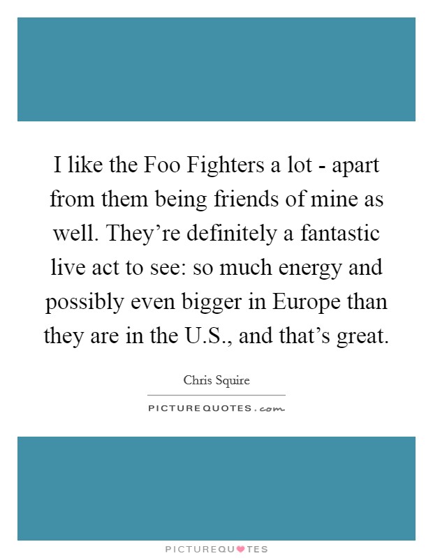 I like the Foo Fighters a lot - apart from them being friends of mine as well. They're definitely a fantastic live act to see: so much energy and possibly even bigger in Europe than they are in the U.S., and that's great. Picture Quote #1