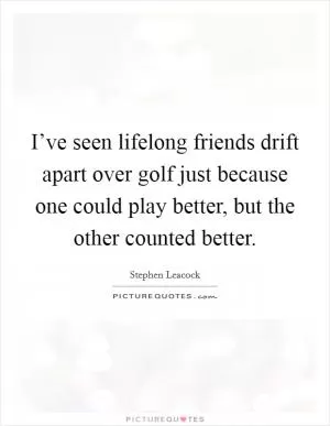 I’ve seen lifelong friends drift apart over golf just because one could play better, but the other counted better Picture Quote #1