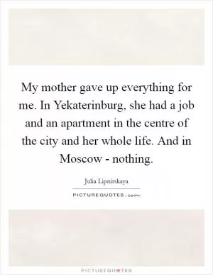 My mother gave up everything for me. In Yekaterinburg, she had a job and an apartment in the centre of the city and her whole life. And in Moscow - nothing Picture Quote #1