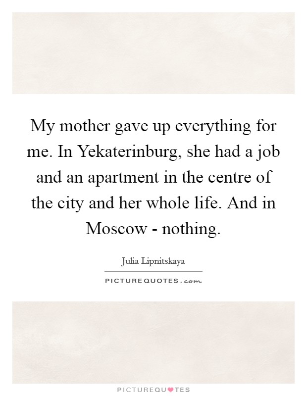My mother gave up everything for me. In Yekaterinburg, she had a job and an apartment in the centre of the city and her whole life. And in Moscow - nothing. Picture Quote #1