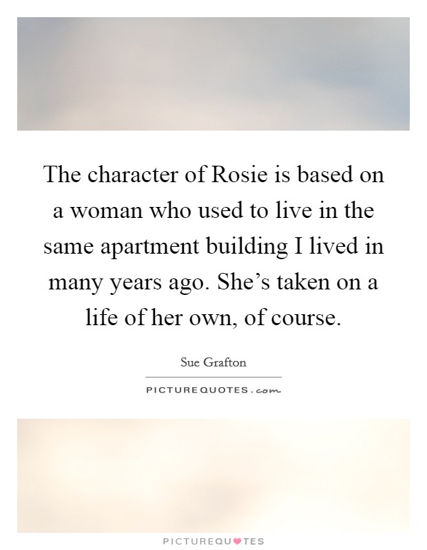 The character of Rosie is based on a woman who used to live in the same apartment building I lived in many years ago. She's taken on a life of her own, of course. Picture Quote #1