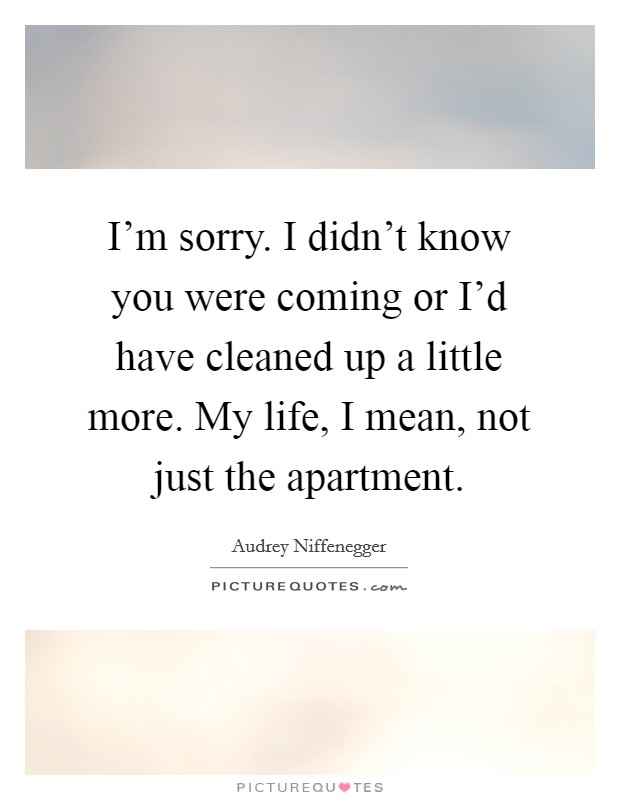 I'm sorry. I didn't know you were coming or I'd have cleaned up a little more. My life, I mean, not just the apartment. Picture Quote #1