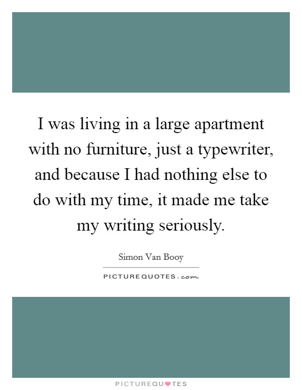 I was living in a large apartment with no furniture, just a typewriter, and because I had nothing else to do with my time, it made me take my writing seriously. Picture Quote #1