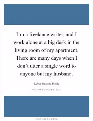 I’m a freelance writer, and I work alone at a big desk in the living room of my apartment. There are many days when I don’t utter a single word to anyone but my husband Picture Quote #1