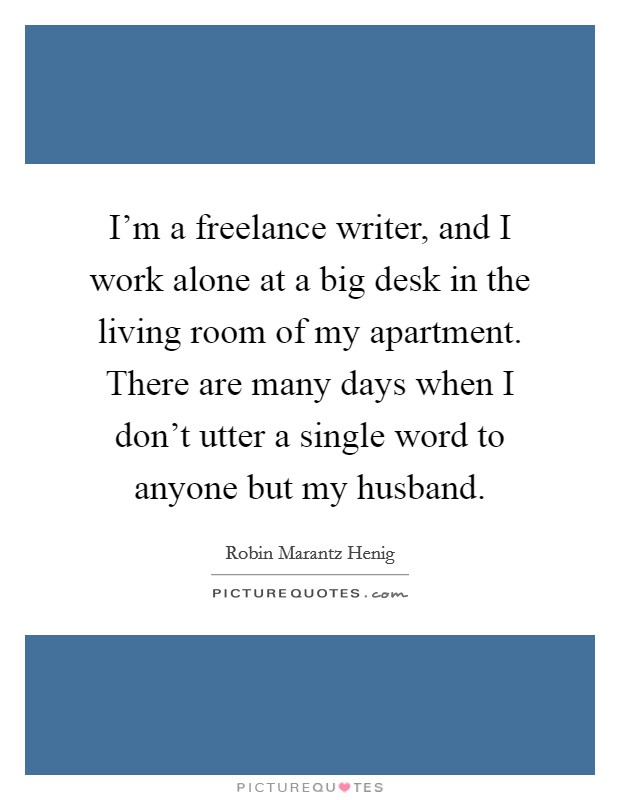 I'm a freelance writer, and I work alone at a big desk in the living room of my apartment. There are many days when I don't utter a single word to anyone but my husband. Picture Quote #1