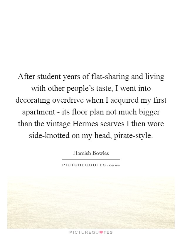 After student years of flat-sharing and living with other people's taste, I went into decorating overdrive when I acquired my first apartment - its floor plan not much bigger than the vintage Hermes scarves I then wore side-knotted on my head, pirate-style. Picture Quote #1