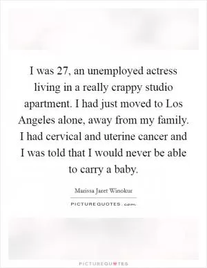 I was 27, an unemployed actress living in a really crappy studio apartment. I had just moved to Los Angeles alone, away from my family. I had cervical and uterine cancer and I was told that I would never be able to carry a baby Picture Quote #1