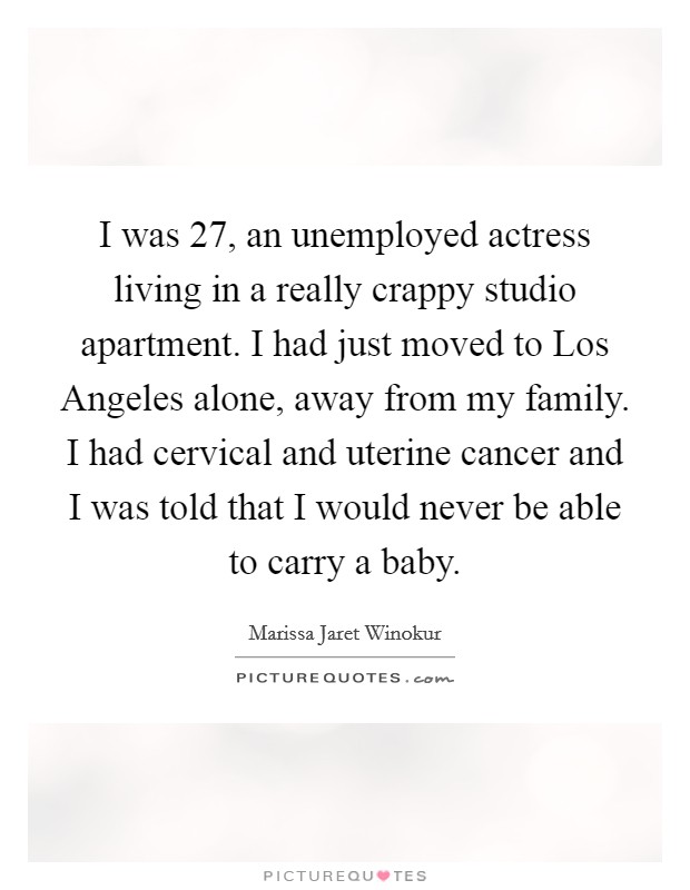 I was 27, an unemployed actress living in a really crappy studio apartment. I had just moved to Los Angeles alone, away from my family. I had cervical and uterine cancer and I was told that I would never be able to carry a baby. Picture Quote #1