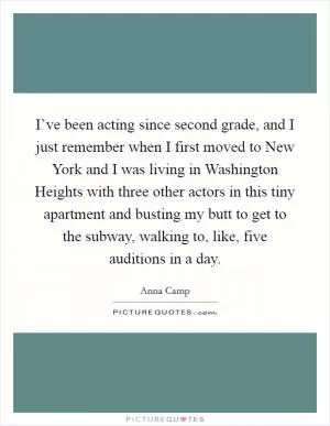 I’ve been acting since second grade, and I just remember when I first moved to New York and I was living in Washington Heights with three other actors in this tiny apartment and busting my butt to get to the subway, walking to, like, five auditions in a day Picture Quote #1