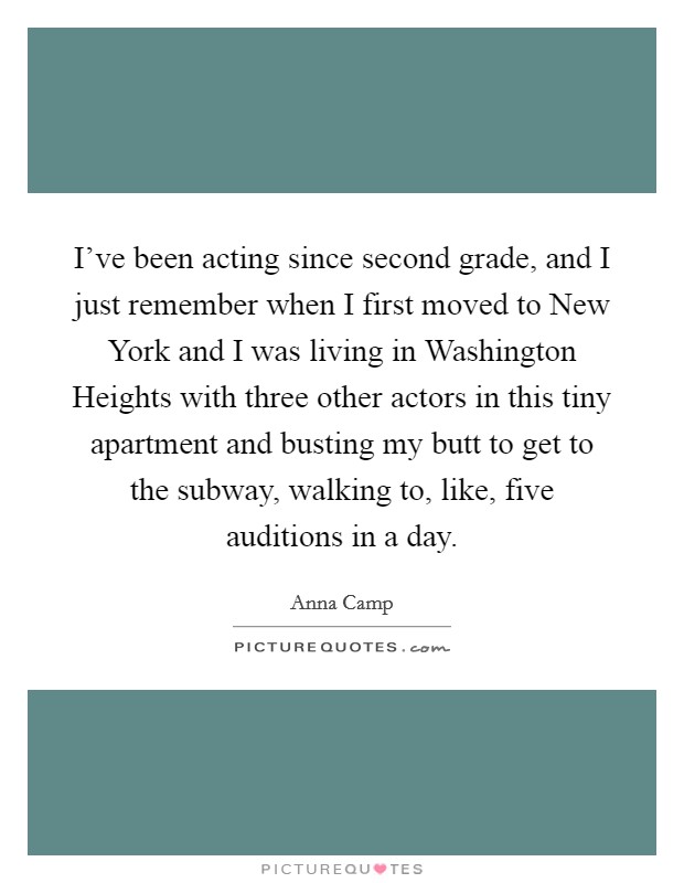 I've been acting since second grade, and I just remember when I first moved to New York and I was living in Washington Heights with three other actors in this tiny apartment and busting my butt to get to the subway, walking to, like, five auditions in a day. Picture Quote #1
