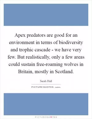 Apex predators are good for an environment in terms of biodiversity and trophic cascade - we have very few. But realistically, only a few areas could sustain free-roaming wolves in Britain, mostly in Scotland Picture Quote #1