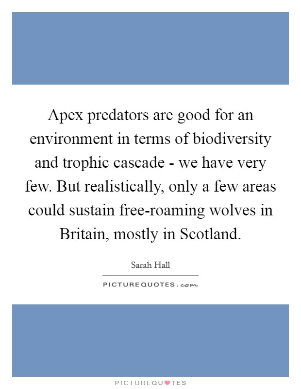 Apex predators are good for an environment in terms of biodiversity and trophic cascade - we have very few. But realistically, only a few areas could sustain free-roaming wolves in Britain, mostly in Scotland. Picture Quote #1