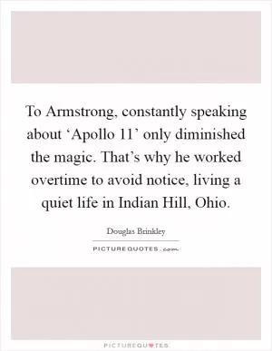 To Armstrong, constantly speaking about ‘Apollo 11’ only diminished the magic. That’s why he worked overtime to avoid notice, living a quiet life in Indian Hill, Ohio Picture Quote #1