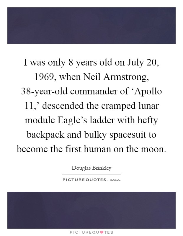 I was only 8 years old on July 20, 1969, when Neil Armstrong, 38-year-old commander of ‘Apollo 11,' descended the cramped lunar module Eagle's ladder with hefty backpack and bulky spacesuit to become the first human on the moon. Picture Quote #1