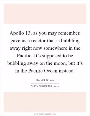 Apollo 13, as you may remember, gave us a reactor that is bubbling away right now somewhere in the Pacific. It’s supposed to be bubbling away on the moon, but it’s in the Pacific Ocean instead Picture Quote #1