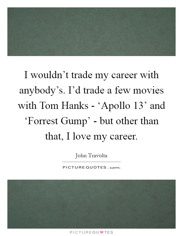 I wouldn't trade my career with anybody's. I'd trade a few movies with Tom Hanks - ‘Apollo 13' and ‘Forrest Gump' - but other than that, I love my career. Picture Quote #1
