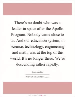 There’s no doubt who was a leader in space after the Apollo Program. Nobody came close to us. And our education system, in science, technology, engineering and math, was at the top of the world. It’s no longer there. We’re descending rather rapidly Picture Quote #1