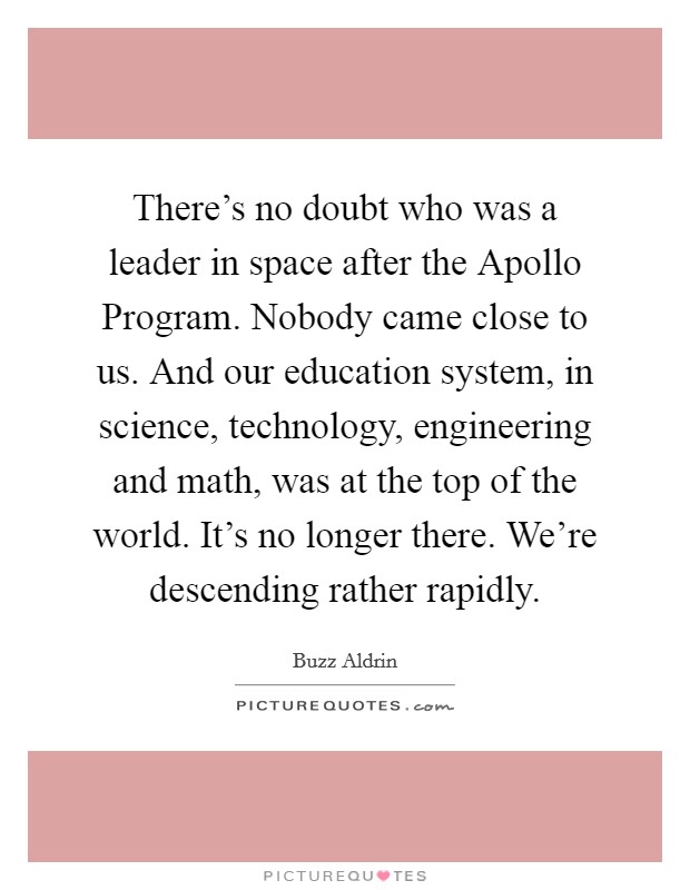 There's no doubt who was a leader in space after the Apollo Program. Nobody came close to us. And our education system, in science, technology, engineering and math, was at the top of the world. It's no longer there. We're descending rather rapidly. Picture Quote #1